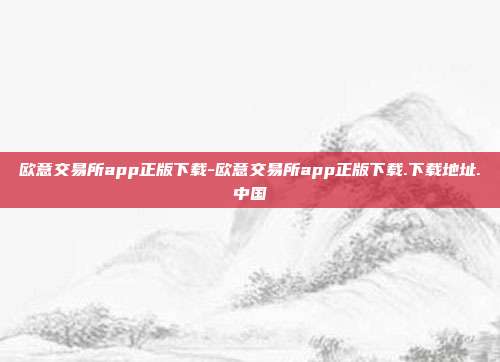 欧意交易所app正版下载-欧意交易所app正版下载.下载地址.中国