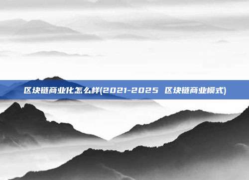 区块链商业化怎么样(2021-2025 区块链商业模式)