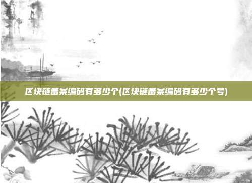 区块链备案编码有多少个(区块链备案编码有多少个号)